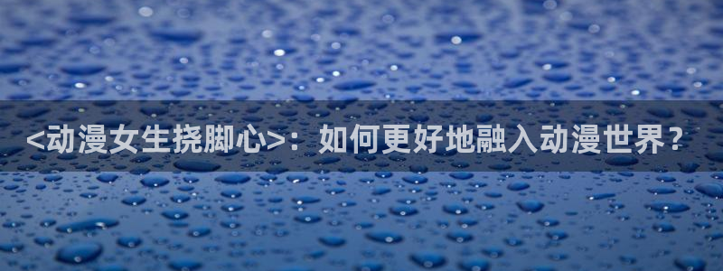动漫里番h：<动漫女生挠脚心>：如何更好地融入动漫世界？