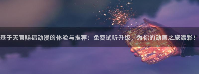 动漫里番网页：基于天官赐福动漫的体验与推荐：免费试听升级，为你的动画之旅添彩！