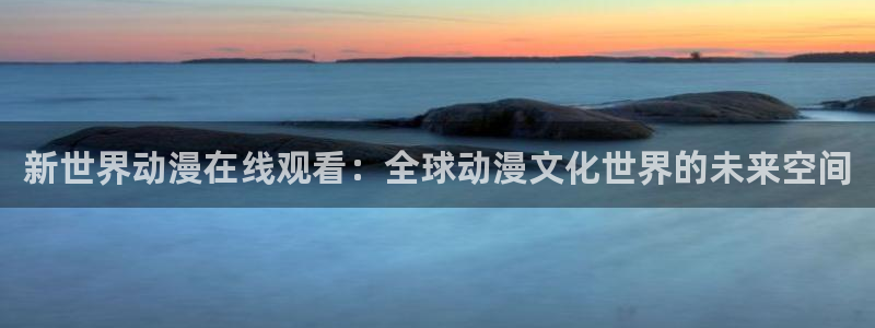 动漫最新里番：新世界动漫在线观看：全球动漫文化世界的未来空间